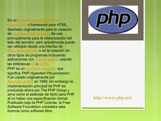  
Es un lenguaje de programación 
interpretado o framework para HTML,
diseñado originalmente para la creación
de páginas webdinámicas. Se usa
principalmente para la interpretación del
lado del servidor, pero actualmente puede
ser utilizado desde una interfaz de 
línea de comandos o en la creación de
otros tipos de programas incluyendo
aplicaciones con interfaz gráfica usando
las bibliotecas Qt o GTK+.
PHP es un acrónimo recursivo que
significa PHP Hypertext Pre-processor .
Fue creado originalmente por 
Rasmus Lerdorf en 1994; sin embargo la
implementación principal de PHP es
producida ahora por The PHP Group y
sirve como el estándar de facto para PHP
al no haber una especificación formal.      http://www.php.net/
Publicado bajo la PHP License, la Free
Software Foundation considera esta
licencia como software libre.
 