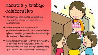Maestra y trabajo
colaborativo
➔ Referente y guía de los estudiantes,
responsable de fomentar el trabajo
colaborativo.
➔ Debe conocer más acerca de las
preferencias de estudio de sus estudiantes
y buscar medios para motivarlos a trabajar
de manera colaborativa.
➔ Los adolescentes son NATIVOS DIGITALES y
el docente debe impulsar el trabajo
colaborativo a través de las herramientas
que le ofrece la más reciente tecnología.
 