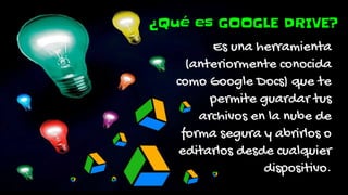 ¿Qué es GOOGLE DRIVE?
Es una herramienta
(anteriormente conocida
como Google Docs) que te
permite guardar tus
archivos en la nube de
forma segura y abrirlos o
editarlos desde cualquier
dispositivo.
 