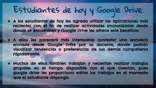 ★ A los estudiantes de hoy les agrada utilizar las aplicaciones más
recientes con el fin de realizar actividades sincronizadas desde
donde se encuentren y Google Drive les ofrece este beneficio.
★ A ellos les parecerá más interesante contestar una encuesta
enviada desde Google Drive por su docente, donde podrán
visualizar tendencias o preferencias de sus demás compañeros
rápidamente.
★ Muchos de ellos también trabajan y necesitan realizar trabajos
grupales en el tiempo disponible con el que cuentan, pues
google drive les proporciona editar los trabajos en el momento
que el estudiante disponga.
Estudiantes de hoy y Google Drive
 