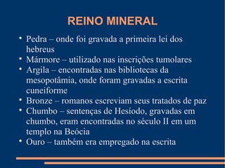 REINO MINERAL 
 Pedra – onde foi gravada a primeira lei dos 
hebreus 
 Mármore – utilizado nas inscrições tumolares 
 Argila – encontradas nas bibliotecas da 
mesopotâmia, onde foram gravadas a escrita 
cuneiforme 
 Bronze – romanos escreviam seus tratados de paz 
 Chumbo – sentenças de Hesíodo, gravadas em 
chumbo, eram encontradas no século II em um 
templo na Beócia 
 Ouro – também era empregado na escrita 
 