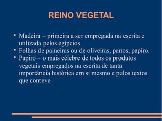 REINO VEGETAL 
 Madeira – primeira a ser empregada na escrita e 
utilizada pelos egípcios 
 Folhas de paineiras ou de oliveiras, panos, papiro. 
 Papiro – o mais célebre de todos os produtos 
vegetais empregados na escrita de tanta 
importância histórica em si mesmo e pelos textos 
que conteve 
 