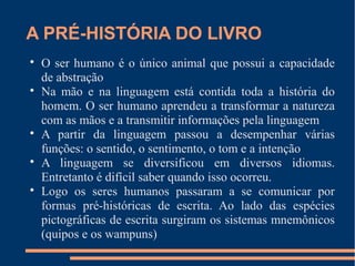 A PRÉ-HISTÓRIA DO LIVRO 
 O ser humano é o único animal que possui a capacidade 
de abstração 
 Na mão e na linguagem está contida toda a história do 
homem. O ser humano aprendeu a transformar a natureza 
com as mãos e a transmitir informações pela linguagem 
 A partir da linguagem passou a desempenhar várias 
funções: o sentido, o sentimento, o tom e a intenção 
 A linguagem se diversificou em diversos idiomas. 
Entretanto é difícil saber quando isso ocorreu. 
 Logo os seres humanos passaram a se comunicar por 
formas pré-históricas de escrita. Ao lado das espécies 
pictográficas de escrita surgiram os sistemas mnemônicos 
(quipos e os wampuns) 
 