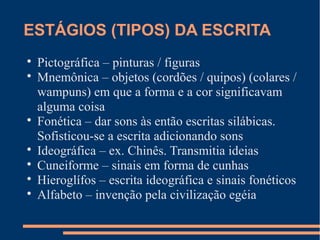 ESTÁGIOS (TIPOS) DA ESCRITA 
 Pictográfica – pinturas / figuras 
 Mnemônica – objetos (cordões / quipos) (colares / 
wampuns) em que a forma e a cor significavam 
alguma coisa 
 Fonética – dar sons às então escritas silábicas. 
Sofisticou-se a escrita adicionando sons 
 Ideográfica – ex. Chinês. Transmitia ideias 
 Cuneiforme – sinais em forma de cunhas 
 Hieroglífos – escrita ideográfica e sinais fonéticos 
 Alfabeto – invenção pela civilização egéia 
 