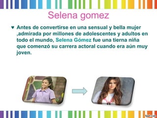 Selena gomez 
© Antes de convertirse en una sensual y bella mujer 
,admirada por millones de adolescentes y adultos en 
todo el mundo, Selena Gómez fue una tierna niña 
que comenzó su carrera actoral cuando era aún muy 
joven. 
 