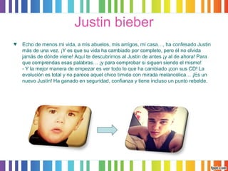 Justin bieber 
♥ Echo de menos mi vida, a mis abuelos, mis amigos, mi casa…, ha confesado Justin 
más de una vez. ¡Y es que su vida ha cambiado por completo, pero él no olvida 
jamás de dónde viene! Aquí te descubrimos al Justin de antes ¡y al de ahora! Para 
que comprendas esas palabras… ¡y para comprobar si siguen siendo el mismo! 
- Y la mejor manera de empezar es ver todo lo que ha cambiado ¡con sus CD! La 
evolución es total y no parece aquel chico tímido con mirada melancólica… ¡Es un 
nuevo Justin! Ha ganado en seguridad, confianza y tiene incluso un punto rebelde. 
 