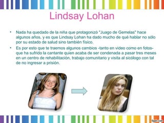 Lindsay Lohan 
• Nada ha quedado de la niña que protagonizó "Juago de Gemelas" hace 
algunos años, y es que Lindsay Lohan ha dado mucho de qué hablar no sólo 
por su estado de salud sino también físico. 
• Es por esto que te traemos algunos cambios -tanto en video como en fotos-que 
ha sufrido la cantante quien acaba de ser condenada a pasar tres meses 
en un centro de rehabilitación, trabajo comunitario y visita al sicólogo con tal 
de no ingresar a prisión. 
 