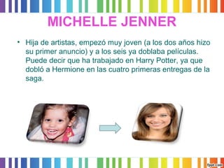 MICHELLE JENNER 
• Hija de artistas, empezó muy joven (a los dos años hizo 
su primer anuncio) y a los seis ya doblaba películas. 
Puede decir que ha trabajado en Harry Potter, ya que 
dobló a Hermione en las cuatro primeras entregas de la 
saga. 
 