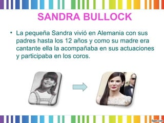 SANDRA BULLOCK 
• La pequeña Sandra vivió en Alemania con sus 
padres hasta los 12 años y como su madre era 
cantante ella la acompañaba en sus actuaciones 
y participaba en los coros. 
 