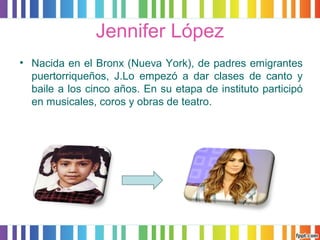 Jennifer López 
• Nacida en el Bronx (Nueva York), de padres emigrantes 
puertorriqueños, J.Lo empezó a dar clases de canto y 
baile a los cinco años. En su etapa de instituto participó 
en musicales, coros y obras de teatro. 
 