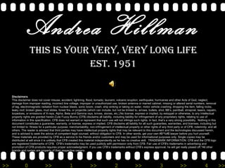 Andrea Hillman This is your VERY, Very long life Est. 1951 Disclaimers This disclaimer does not cover misuse, accident, lightning, flood, tornado, tsunami, volcanic eruption, earthquake, hurricanes and other Acts of God, neglect, damage from improper reading, incorrect line voltage, improper or unauthorized use, broken antenna or marred cabinet, missing or altered serial numbers, removal of tag, electromagnetic radiation from nuclear blasts, sonic boom, crash, ship sinking or taking on water, motor vehicle crashing, dropping the item, falling rocks, leaky roof, broken glass, mud slides, forest fire, or projectile (which can include, but not be limited to, arrows, bullets, shot, BB’s, paintball, shrapnel, lasers, napalm, torpedoes, or emissions of X-rays, Alpha, Beta and Gamma rays, knives, stones, etc.).No license, express or implied, by estoppel or otherwise, to any Intellectual property rights are granted herein.Cute Fuzzy Bunny (CFB) disclaims all liability, including liability for infringement of any proprietary rights, relating to use of information in this specification. CFB does not warrant or represent that such use will not infringe such rights. In fact, that’s a very strong possibility.  Nothing in this document constitutes a guarantee, warranty, or license, express or implied. CFB disclaims all liability for all such guaranties, warranties, and licenses, including but not limited to: fitness for a particular purpose; merchantability; non-infringement of intellectual property or other rights of any third party or of CFB; indemnity; and all others. The reader is advised that third parties may have intellectual property rights that may be relevant to this document and the technologies discussed herein, and is advised to seek the advice of competent legal counsel, without obligation to CFB. In other words, get your own #$^%#$ lawyer before you hurt yourself.  These materials are provided by CFB as a service to his friends and/or customers and may be used for informational purposes only. Single copies may be distributed at will since it is unlikely that CFB created this material independently as he has no creative skill.  TRADEMARK INFORMATION: CFB and the CFB logo are registered trademarks of CFB.  CFB's trademarks may be used publicly with permission only from CFB. Fair use of CFB's trademarks in advertising and promotion of CFB products requires proper acknowledgment. If you use CFB’s trademarks without CFB’s express approval, he will get really pissed off.*All other brands and names are property of their respective owners  
