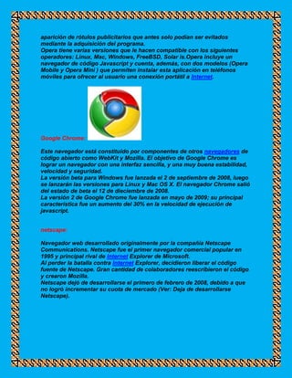 aparición de rótulos publicitarios que antes solo podían ser evitados
mediante la adquisición del programa.
Opera tiene varias versiones que le hacen compatible con los siguientes
operadores: Linux, Mac, Windows, FreeBSD, Solar is.Opera incluye un
navegador de código Javascript y cuenta, además, con dos modelos (Opera
Mobile y Opera Mini ) que permiten instalar esta aplicación en teléfonos
móviles para ofrecer al usuario una conexión portátil a Internet.




Google Chrome:

Este navegador está constituido por componentes de otros navegadores de
código abierto como WebKit y Mozilla. El objetivo de Google Chrome es
lograr un navegador con una interfaz sencilla, y una muy buena estabilidad,
velocidad y seguridad.
La versión beta para Windows fue lanzada el 2 de septiembre de 2008, luego
se lanzarán las versiones para Linux y Mac OS X. El navegador Chrome salió
del estado de beta el 12 de dieciembre de 2008.
La versión 2 de Google Chrome fue lanzada en mayo de 2009; su principal
característica fue un aumento del 30% en la velocidad de ejecución de
javascript.


netscape:

Navegador web desarrollado originalmente por la compañía Netscape
Communications. Netscape fue el primer navegador comercial popular en
1995 y principal rival de Internet Explorer de Microsoft.
Al perder la batalla contra Internet Explorer, decidieron liberar el código
fuente de Netscape. Gran cantidad de colaboradores reescribieron el código
y crearon Mozilla.
Netscape dejó de desarrollarse el primero de febrero de 2008, debido a que
no logró incrementar su cuota de mercado (Ver: Deja de desarrollarse
Netscape).
 