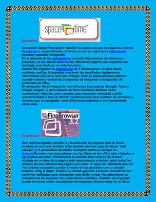Spacetime:

navegador SpaceTime quiere redefinir la manera en que navegamos a través
de Internet y, especialmente, la forma en que se organiza la información
mientras estamos navegando.
En la mayoría de los navegadores actuales disponemos de ventanas y
pestañas, en las cuales tenemos las diferentes páginas que hayamos ido
abriendo, pero todo en un entorno plano.
SpaceTime organiza la información en 3 dimensiones. De este modo,
podemos realizar búsquedas y recorrer los resultados rápidamente
examinando cual es el que nos interesa. Esto es especialmente práctico
cuando estamos realizando búsquedas de imágenes o búsquedas de
productos en eBay.
El navegador tiene integración con diversos buscadores (Google, Yahoo!,
Google Images,...) pero todavía no tiene funciones básicas como
marcadores. Además, para usuarios que necesiten velocidad y estén
acostumbrados a usar el telcado continuamente para cambiar de ventanas y
moverse por el navegador, será difícil acostumbrarse a una herramienta
como esta.




finebrowser:

Este multinavegador permite la visualización de páginas web de forma
múltiple en una sola ventana. Esto también incluye características "anti
popups" y la posibilidad de limpiar cualquier rastro al navegar en
Internet.Permite crear marcadores con las listas de los sitios más visitados y
agruparlos por tema. Finebrowser le permite abrir enlaces de manera
múltiple en un área de la página web seleccionada o incluso abrir todos los
enlaces de una determinada página con hacer un solo clic. Mediante una útil
herramienta se puede cambiar el orden de las pestañas con un simple
sistema "drag & drop". Incluso es posible guardar sesiones recordando las
acciones realizadas para retomarlas más tarde y crear visualizaciones en
miniatura de las páginas con comentarios incluídos. También el programa
puede funcionar como visualizador de imágenes almacenadas en su disco
 