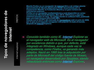 Mozilla Firefox es un navegador de Internet libre y de código abierto
                         descendiente de Mozilla Application Suite, desarrollado por la
                         Corporación Mozilla, la Fundación Mozilla y un gran número de
                         voluntarios externos.
                         Firefox es un navegador multiplataforma y está disponible en varias

FIREFOX:
                         versiones de Microsoft Windows, Mac OS X, GNU/Linux y algunos
                         sistemas basados en Unix. Su código fuente es software libre, publicado
                         bajo una triple licencia GPL/LGPL/MPL.
                         Cuenta con el 22,47% del mercado de navegadores web en julio de 2009,
                         por lo que es el segundo navegador más popular en todo el mundo,
                         después de Internet Explorer.




                        Conocido también como IE, Internet Explorer es
                         el navegador web de Microsoft. Es el navegador
                         por excelencia debido a que, por defecto, está
internet explorer:




                         integrado en Windows, aunque cada vez la
                         competencia, como Firefox, va ganando más
                         adeptos. Nació en 1995 tras la adquisición por
                         parte de Microsoft del código fuente de Mosaic,
                         un navegador desarrollado por Spyglass, siendo
                         rebautizado entonces como Internet Explorer.
 
