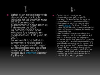 safari




                                                    oper
                :




                                                     a
   Safari es un navegador web        Opera es un navegador,
    desarrollado por Apple,            presentado por la compañía
    incluido en los sistemas Mac       noruega Opera Software, que se
                                       presenta como una alternativa a
    OS X. Fue lanzado                  otros productos muy conocidos
    públicamente como beta el          como Internet Explorer. Entre las
    7 de enero de 2003.                características con que cuenta esta
    La primera versión para            aplicación para diferenciarse de sus
                                       competidores
    Windows fue lanzada en             directos destaca su uso de poca
    modo beta el 11 de junio de        memoria y su rápida respuesta. Así
    2007.                              mismo, fue unos de los primeros
    La versión 3.1 de Safari es        software en incluir "pestañas" para la
                                       navegación de sitios web.La última
    sumamente rápida para              versión de este producto, opera 8.5
    cargar páginas web; según          (aunque ya se está desarrollando el
    sus desarrolladores alcanza        Opera 9), es de carácter gratuito
                                       con lo que el imna la aparición de
    a ser casi 2 veces más             rótulos publicitarios que antes solo
    rápido que Internet Explorer       podían ser evitados mediante la
    7 y Firefox                        adquisición del programa.
 
