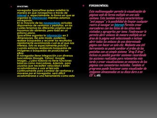    Spacetime:                                         finebrowser:
    navegador SpaceTime quiere redefinir la
    manera en que navegamos a través de                 Este multinavegador permite la visualización de
    Internet y, especialmente, la forma en que se       páginas web de forma múltiple en una sola
    organiza la información mientras estamos            ventana. Esto también incluye características
    navegando.
    En la mayoría de los navegadores actuales           "anti popups" y la posibilidad de limpiar cualquier
    disponemos de ventanas y pestañas, en las           rastro al navegar en Internet.Permite crear
    cuales tenemos las diferentes páginas que           marcadores con las listas de los sitios más
    hayamos ido abriendo, pero todo en un
    entorno plano.                                      visitados y agruparlos por tema. Finebrowser le
    SpaceTime organiza la información en 3              permite abrir enlaces de manera múltiple en un
    dimensiones. De este modo, podemos                  área de la página web seleccionada o incluso
    realizar búsquedas y recorrer los resultados
    rápidamente examinando cual es el que nos           abrir todos los enlaces de una determinada
    interesa. Esto es especialmente práctico            página con hacer un solo clic. Mediante una útil
    cuando estamos realizando búsquedas de              herramienta se puede cambiar el orden de las
    imágenes o búsquedas de productos en
    eBay.                                               pestañas con un simple sistema "drag & drop".
    El navegador tiene integración con diversos         Incluso es posible guardar sesiones recordando
    buscadores (Google, Yahoo!, Google                  las acciones realizadas para retomarlas más
    Images,...) pero todavía no tiene funciones
    básicas como marcadores. Además, para               tarde y crear visualizaciones en miniatura de las
    usuarios que necesiten velocidad y estén            páginas con comentarios incluídos. También el
    acostumbrados a usar el telcado                     programa puede funcionar como visualizador de
    continuamente para cambiar de ventanas y
    moverse por el navegador, será difícil              imágenes almacenadas en su disco duro o en
    acostumbrarse a una herramienta como esta.          CD´s, etc.
 