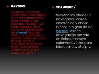    Maxthon:                        seamonkey
    Maxthon (conocido
    hasta 2004 como MyIE2)           SeaMonkey ofrece un
    es un navegador Web              navegador, correo
    para Windows. Las
    versiones iniciales 1 y 2        electrónico y charla
    están basadas en el              El conjunto gratuito de
    motor de renderizado
    de Internet Explorer,            internet, ofrece
    Trident, y a partir de la        navegación basada
    versión 3 utiliza el motor       en fichas e incluye
    WebKit, aunque
    mantiene también el              extensiones útiles para
    Trident para poder               bloquear JavaScripts.
    utilizar uno u otro en
    caso necesario
 