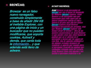    Browzar:                       Avant Browser:
                                    Avant Browser es un navegador de
    Browzar es un falso             internet que usa el motor de búsqueda
    nuevo navegador,                de Windows Internet Explorer. Avant
                                    Browser es un navegador más que
    construido simplemente          interesante para todo aquel que no
    a base de añadir 264 KB         quiera complicarse mucho la vida y
                                    quiera ir un paso más allá del clásico
    al inefable Explorer, con       Internet Explorer.Avant Browser
    una página de inicio y un       incorpora navegación por pestañas, cosa
                                    que Windows Internet Explorer solo
    buscador que no pueden          incluye desde la versión 7. Otra de las
                                    mejores características de Avant Browser
    modificarse, que soporta        es que puedes crear una «lista Negra» de
    cookies, ActiveX y              páginas que no se abrirán en el
                                    navegador a menos que las saques de
    demás, que canta toda           esta lista. Una de aquellas utilidades a
    la información... y que         las algunos seríamos incapaces de
                                    renunciar es aquella que cuando abres
    además está lleno de            el navegador recuerda las páginas que
                                    estábamos visitando antes de cerrarlo.
    adware.                         Avant Browser tiene esta función y nos
                                    facilita si queremos reabrirlas o no
 