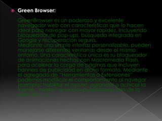    Green Browser:
    GreenBrowser es un poderoso y excelente
    navegador web con características que lo hacen
    ideal para navegar con mayor rapidez, incluyendo
    bloqueador de pop-ups, búsqueda integrada en
    Google y recuperación segura.
    Mediante una simple interfaz personalizable, pueden
    manejarse diferentes ventanas desde el mismo
    entorno. Una característica única es su bloqueador
    de animaciones hechas con Macromedia Flash,
    para acelerar la carga de páginas que incluyen
    banners de publicidad en dicho formato. Mediante
    el agregado de “Herramientas o Extensiones”
    podemos modificar el comportamiento al navegar
    (ejemplo: habilitar el mouse, agrandar o achicar la
    fuente, “matar” anuncios publicitarios, links de la
    web, etc…)…
 