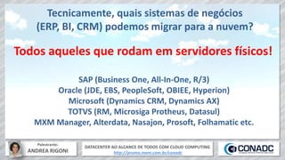 DATACENTER AO ALCANCE DE TODOS COM CLOUD COMPUTING
http://promo.mxm.com.br/conadc
Palestrante:
ANDREA RIGONI
Tecnicamente, quais sistemas de negócios
(ERP, BI, CRM) podemos migrar para a nuvem?
Todos aqueles que rodam em servidores físicos!
SAP (Business One, All-In-One, R/3)
Oracle (JDE, EBS, PeopleSoft, OBIEE, Hyperion)
Microsoft (Dynamics CRM, Dynamics AX)
TOTVS (RM, Microsiga Protheus, Datasul)
MXM Manager, Alterdata, Nasajon, Prosoft, Folhamatic etc.
 
