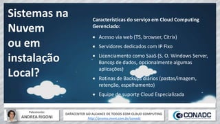 DATACENTER AO ALCANCE DE TODOS COM CLOUD COMPUTING
http://promo.mxm.com.br/conadc
Palestrante:
ANDREA RIGONI
Sistemas na
Nuvem
ou em
instalação
Local?
Características do serviço em Cloud Computing
Gerenciado:
 Acesso via web (TS, browser, Citrix)
 Servidores dedicados com IP Fixo
 Licenciamento como SaaS (S. O. Windows Server,
Bancos de dados, opcionalmente algumas
aplicações)
 Rotinas de Backups diários (pastas/imagem,
retenção, espelhamento)
 Equipe de suporte Cloud Especializada
 