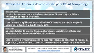 DATACENTER AO ALCANCE DE TODOS COM CLOUD COMPUTING
http://promo.mxm.com.br/conadc
Palestrante:
ANDREA RIGONI
Motivação: Porque as Empresas vão para Cloud Computing?
Estudos demonstram que a redução dos Custos de TI pode chegar a 71% em
comparação ao modelo tradicional.
Redução de Custos
Com a nuvem, a agilidade e produtividade do TI aumenta em 52%; o tempo de
parada dos sistemas é reduzido em até 72%.
Produtividade
As possibilidades de Integrar filiais, colaboradores, conectar com soluções em
mobilidade e ou comercio eletrônico são evidentes.
Colaboração
Com a nuvem, o investimento de TI vai para mais inovação e mais foco no negócio da
organização, transformando TI em centro de resultados e não em centro de custos.
Foco no negócio
 