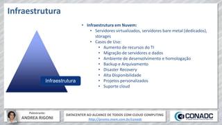 DATACENTER AO ALCANCE DE TODOS COM CLOUD COMPUTING
http://promo.mxm.com.br/conadc
Palestrante:
ANDREA RIGONI
Infraestrutura
Infraestrutura
• Infraestrutura em Nuvem:
• Servidores virtualizados, servidores bare metal (dedicados),
storages
• Casos de Uso:
• Aumento de recursos do TI
• Migração de servidores e dados
• Ambiente de desenvolvimento e homologação
• Backup e Arquivamento
• Disaster Recovery
• Alta Disponibilidade
• Projetos personalizados
• Suporte cloud
 