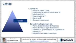 DATACENTER AO ALCANCE DE TODOS COM CLOUD COMPUTING
http://promo.mxm.com.br/conadc
Palestrante:
ANDREA RIGONI
Gestão
Gestão
• Gestão de:
• Banco de Dados Oracle
• Outsourcing de serviços técnicos de TI
• Governança de TI
• Coordenação de TI
• Riscos de TI
• Obras para datacenters
• Consultoria e Implantação de:
• Planos de Continuidade de Negócios
• Planos de Recuperação de Desastres
• Sistemas de gerenciamento de segurança da
informação
• Diagnóstico em Infra e Tecnologia
 