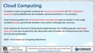 DATACENTER AO ALCANCE DE TODOS COM CLOUD COMPUTING
http://promo.mxm.com.br/conadc
Palestrante:
ANDREA RIGONI
Cloud Computing
A nuvem é como um grande conjunto de recursos virtualizados de fácil utilização e
acessível (como plataformas de hardware, desenvolvimento e / ou serviços).
Esses recursos podem ser dinamicamente reconfigurado para se ajustar a uma carga
variável (escala), permitindo também uma melhor utilização dos recursos.
Este conjunto de recursos é tipicamente explorado por um modelo pay-per-use (pagar
para usar) em que as garantias são oferecidas pelo Provedor de Infraestrutura por meios
de SLAs personalizados.
ACM - Association of Computing Machinery
 