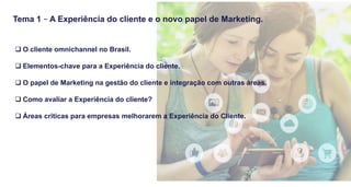 q O cliente omnichannel no Brasil.
q Elementos-chave para a Experiência do cliente.
q O papel de Marketing na gestão do cliente e integração com outras áreas.
q Como avaliar a Experiência do cliente?
q Áreas criticas para empresas melhorarem a Experiência do Cliente.
Tema 1 – A Experiência do cliente e o novo papel de Marketing.
 