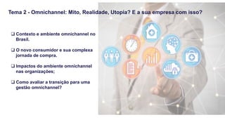 Tema 2 - Omnichannel: Mito, Realidade, Utopia? E a sua empresa com isso?
q Contexto e ambiente omnichannel no
Brasil.
q O novo consumidor e sua complexa
jornada de compra.
q Impactos do ambiente omnichannel
nas organizações;
q Como avaliar a transição para uma
gestão omnichannel?
 