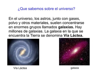 ¿Que sabemos sobre el universo?

En el universo, los astros, junto con gases,
polvo y otros materiales, suelen concentrarse
en enormes grupos llamados galaxias. Hay
millones de galaxias. La galaxia en la que se
encuentra la Tierra se denomina Vía Láctea.




  Vía Láctea                        galaxia
 