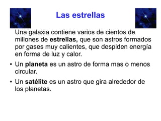 Las estrellas

    Una galaxia contiene varios de cientos de
    millones de estrellas, que son astros formados
    por gases muy calientes, que despiden energía
    en forma de luz y calor.
●   Un planeta es un astro de forma mas o menos
    circular.
●   Un satélite es un astro que gira alrededor de
    los planetas.
 