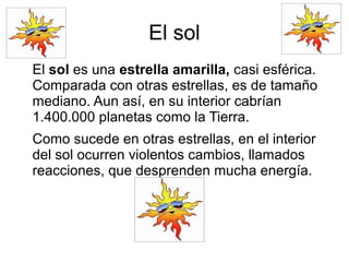 El sol
El sol es una estrella amarilla, casi esférica.
Comparada con otras estrellas, es de tamaño
mediano. Aun así, en su interior cabrían
1.400.000 planetas como la Tierra.
Como sucede en otras estrellas, en el interior
del sol ocurren violentos cambios, llamados
reacciones, que desprenden mucha energía.
 