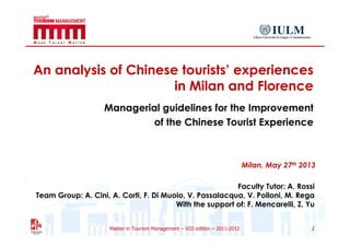 Master in Tourism Management – VIII edition – 2011-2012
An analysis of Chinese tourists’ experiences
in Milan and Florence
Managerial guidelines for the Improvement
of the Chinese Tourist Experience
1
Faculty Tutor: A. Rossi
Team Group: A. Cini, A. Corti, F. Di Muoio, V. Passalacqua, V. Polloni, M. Rega
With the support of: F. Mencarelli, Z. Yu
Milan, May 27th 2013
 