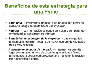 Beneficios de esta estrategia para
            una Pyme

    Economía → Programas gratuitos o de prueba que permiten
    evaluar el riesgo antes de hacer una inversión.

    Rapidez → La información se puede consultar y compartir de
    forma sencilla, agilizando los trámites.

    Beneficios en la imagen de la empresa → Las campañas
    de marketing permiten llegar a un mayor número de clientes a
    precio muy reducido.

    Aumento de la cuota de mercado → Internet nos permite
    llegar a un mayor número de usuarios que la tienda física,
    aumentando la posibilidad de contactar y mantener la relación
    con potenciales clientes.
 