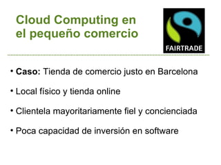 Cloud Computing en
    el pequeño comercio


    Caso: Tienda de comercio justo en Barcelona

    Local físico y tienda online

    Clientela mayoritariamente fiel y concienciada

    Poca capacidad de inversión en software
 