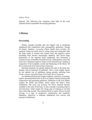 Andreas Moritz
72
pigment. The following four categories shed light on the most
common factors responsible for causing gallstones.
1.Dietary
Overeating
Dietary mistakes possibly play the biggest role in producing
imbalanced bile composition and, consequently, gallstones. Among
all dietary mistakes, overeating affects health most severely. By
regularly eating too much food or eating food more frequently than
the body needs to nourish and sustain itself, the digestive juices
(including bile) become increasingly depleted. This leaves large
proportions of the ingested foods undigested, thus becoming a
constant source of harmful microbial activity. Subsequently, more and
more toxic substances begin to linger in the intestinal tract, leading to
congestion of the lymphatic system and thickening of the blood. All
this overtaxes the liver and excretory functions.
Intestinal disorders can greatly deplete bile salts in the body and,
thereby, lead to formation of gallstones. This is most notably shown
by the marked risk of gallstones among patients suffering from
Crohn’s disease and other forms of Irritable Bowel Syndrome.
An imbalanced blood and lymph condition, caused by overeating,
leads to decreased blood flow in the liver lobules, thereby altering bile
composition and generating gallstones. Gallstones in the liver further
congest the blood and lymph, which upsets the body’s basic
metabolism. The more one overeats, the fewer nutrients become
available to the cells of the body. In fact, constant overeating leads to
cell starvation, which creates the strong urge of wanting to eat food
more often than normal. The repeated desire to snack, known as food
craving, is a sign of progressive malnutrition and metabolic
imbalance. Moreover, it indicates imbalanced liver activity and
presence of gallstones.
 