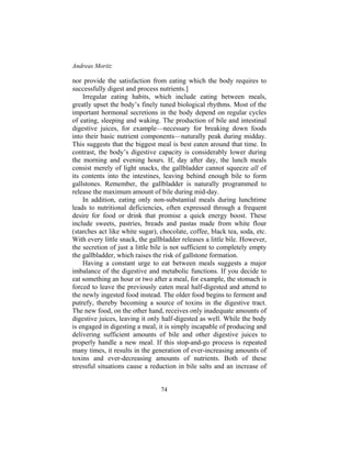 Andreas Moritz
74
nor provide the satisfaction from eating which the body requires to
successfully digest and process nutrients.]
Irregular eating habits, which include eating between meals,
greatly upset the body’s finely tuned biological rhythms. Most of the
important hormonal secretions in the body depend on regular cycles
of eating, sleeping and waking. The production of bile and intestinal
digestive juices, for example—necessary for breaking down foods
into their basic nutrient components—naturally peak during midday.
This suggests that the biggest meal is best eaten around that time. In
contrast, the body’s digestive capacity is considerably lower during
the morning and evening hours. If, day after day, the lunch meals
consist merely of light snacks, the gallbladder cannot squeeze all of
its contents into the intestines, leaving behind enough bile to form
gallstones. Remember, the gallbladder is naturally programmed to
release the maximum amount of bile during mid-day.
In addition, eating only non-substantial meals during lunchtime
leads to nutritional deficiencies, often expressed through a frequent
desire for food or drink that promise a quick energy boost. These
include sweets, pastries, breads and pastas made from white flour
(starches act like white sugar), chocolate, coffee, black tea, soda, etc.
With every little snack, the gallbladder releases a little bile. However,
the secretion of just a little bile is not sufficient to completely empty
the gallbladder, which raises the risk of gallstone formation.
Having a constant urge to eat between meals suggests a major
imbalance of the digestive and metabolic functions. If you decide to
eat something an hour or two after a meal, for example, the stomach is
forced to leave the previously eaten meal half-digested and attend to
the newly ingested food instead. The older food begins to ferment and
putrefy, thereby becoming a source of toxins in the digestive tract.
The new food, on the other hand, receives only inadequate amounts of
digestive juices, leaving it only half-digested as well. While the body
is engaged in digesting a meal, it is simply incapable of producing and
delivering sufficient amounts of bile and other digestive juices to
properly handle a new meal. If this stop-and-go process is repeated
many times, it results in the generation of ever-increasing amounts of
toxins and ever-decreasing amounts of nutrients. Both of these
stressful situations cause a reduction in bile salts and an increase of
 