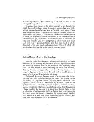 The Amazing Liver Cleanse
75
cholesterol production. Hence, the body is left with no other choice
but to produce gallstones.
To escape this vicious cycle, allow yourself to go through the
initial phases of food cravings with more awareness. Feel your body
when it signals discomfort. Ask your self what it really wants. If you
crave something sweet, try substituting with fruit. In many people the
urge to eat is often a sign of dehydration. Drinking one or two glasses
of water can stop the discomfort altogether. At the same time, make
certain that you get a substantial and nutritious meal at lunchtime. In
time, and provided you have completely cleansed your liver, your
body will receive enough nutrients from this main meal to satisfy
almost all of its daily nutritional requirements. This will effectively
stop food cravings and the desire to eat in between meals.
Eating Heavy Meals in the Evenings
A similar eating disorder occurs when the main meal of the day is
consumed in the evening. Secretions of bile and digestive enzymes
are drastically reduced later in the afternoon, and especially after
6PM. For that reason, a meal consisting of foods such as meat,
chicken, fish, cheese, eggs, oily or oil-fried foods, etc. cannot be
properly digested at those times. Instead, such a meal becomes a
source of toxic waste deposits in the intestines.
Undigested foods are always a cause of congestion, first in the
intestinal tract, and then in the lymph and blood. This greatly affects
the quality of digestion during daytime meals. Gradually, the
digestive power, which is determined by balanced secretions of
hydrochloric acid, bile and digestive enzymes, becomes subdued,
causing similar side effects as a result of overeating. Therefore, eating
a large meal in the evening is a major contributing factor in the
development of gallstones in the liver. Eating food before going to
sleep also upsets the digestive functions, for similar reasons. Ideally,
there should be at least three hours between eating and bedtime. The
ideal time for evening meals is at around 6PM.
 