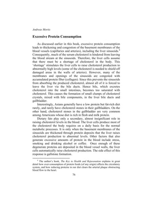 Andreas Moritz
76
Excessive Protein Consumption
As discussed earlier in this book, excessive protein consumption
leads to thickening and congestion of the basement membranes of the
blood vessels (capillaries and arteries), including the liver sinusoids.4
Consequently, much of the serum cholesterol is hindered from leaving
the blood stream at the sinusoids. Therefore, the liver cells assume
that there must be a shortage of cholesterol in the body. This
‘shortage’ stimulates the liver cells to raise cholesterol production to
abnormally high levels (some of the cholesterol is needed to shield off
damaged areas in the walls of arteries). However, many of the
membranes and openings of the sinusoids are congested with
accumulated protein fiber (collagen). Since this prevents the sinusoids
from absorbing the produced cholesterol, almost all of it is forced to
leave the liver via the bile ducts. Hence bile, which excretes
cholesterol into the small intestines, becomes too saturated with
cholesterol. This causes the formation of small clumps of cholesterol
crystals, mixed with bile components, in the liver bile ducts and
gallbladder.
Interestingly, Asians generally have a low protein but fat-rich diet
rarely, and rarely have cholesterol stones in their gallbladders. On the
other hand, cholesterol stones in the gallbladder are very common
among Americans whose diet is rich in flesh and milk protein.
Dietary fats play only a secondary, almost insignificant role in
raising cholesterol levels in the blood. The liver cells produce most of
the cholesterol the body requires on a daily basis for the normal
metabolic processes. It is only when the basement membranes of the
sinusoids are thickened through protein deposits that the liver raises
cholesterol production to abnormal levels. Other factors that also
generate excessive amounts of protein in the blood include stress,
smoking and drinking alcohol or coffee. Once enough of these
degenerate proteins are deposited in the blood vessel walls, the liver
cells automatically raise cholesterol production. The side effect of this
response is gallstone formation.
4
The author’s book, The Key to Health and Rejuvenation explains in great
detail how over-consumption of protein foods (of any origin) affects the circulatory
system, and how reducing proteins in our diet clears the arterial plaque obstructing
blood flow to the heart.
 