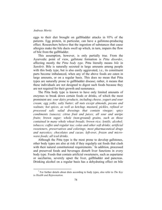 Andreas Moritz
78
eggs to their diet brought on gallbladder attacks in 93% of the
patients. Egg protein, in particular, can have a gallstone-producing
effect. Researchers believe that the ingestion of substances that cause
allergies make the bile ducts swell up which, in turn, impairs the flow
of bile from the gallbladder.
This assumption, however, is only partially true. From the
Ayurvedic point of view, gallstone formation is Pitta disorder,
affecting mostly the Pitta body type. Pitta literally means bile in
Sanskrit. Bile is naturally secreted in large amounts among people
with this body type, but is also easily aggravated, i.e., its constituent
parts become imbalanced, when any of the above foods are eaten in
large amounts, or on a regular basis. This does no mean that Pitta
types are naturally prone to gallbladder disease; rather, it means that
these individuals are not designed to digest such foods because they
are not required for their growth and sustenance.
The Pitta body type is known to have only limited amounts of
enzymes to break down certain foods or drinks, of which the most
prominent are: sour dairy products, including cheese, yogurt and sour
cream; egg yolks; salty butter; all nuts except almonds, pecans and
walnuts; hot spices, as well as ketchup, mustard, pickles, refined or
processed salt; salad dressings that contain vinegar; spicy
condiments (sauces); citrus fruit and juices; all sour and unripe
fruits; brown sugar; whole (non-ground) grains, such as those
contained in many whole wheat breads; brown rice; lentils; alcohol;
tobacco; coffee and regular tea; colas and other soft drinks; artificial
sweeteners, preservatives and colorings; most pharmaceutical drugs
and narcotics; chocolates and cacao; left-over, frozen and micro-
wave foods; all iced drinks.
Although the Pitta type is the most prone to develop gallstones,
other body types are also at risk if they regularly eat foods that clash
with their natural constitutional requirements.7
In addition, processed
and preserved foods and beverages disturb liver functions in every
body type. Foods that contain artificial sweeteners, such as aspartame
or saccharine, severely upset the liver, gallbladder and pancreas.
Drinking alcohol on a regular basis has a dehydrating effect on bile
7
For further details about diets according to body types, also refer to The Key
to Health and Rejuvenation.
 