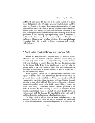 The Amazing Liver Cleanse
79
and blood, and causes fat deposits in the liver; and so does eating
foods that contain a lot of sugar. Also, carbonated drinks and fruit
juices are loaded with sugar. The increased consumption of sugar
among children may explain why such a high percentage of younger
people today have already accumulated numerous gallstones in the
liver, although relatively few children normally develop stones in the
gallbladder at such an early age. (I personally know of numerous ill
children, who have done the liver cleanse and released hundreds of
gallstones.) Children rarely produce gallstones if they eat a balanced,
vegetarian diet, that is rich in fruits, vegetables and complex
carbohydrates.
A Word on the Effects of Refined and Unrefined Salt:
Natural sea salt contains 92 essential minerals, whereas, refined
adulterated sea salt contains only two elements sodium (Na) and
chlorine (Cl). When there is a dietary deficiency of trace elements,
cells lose the ability to control their ions. This has dire consequences
for the human body. Even if ion equilibrium is lost for only one
minute, cells in the body begin to burst. This can lead to nervous
disorders, brain damage or muscle spasms, as well as breakdown of
the cell-regenerating process.
When ingested, natural sea salt (reconstituted seawater) allows
liquids to freely cross body membranes, blood vessels walls and
glomeruli (filter units) of the kidneys. Whenever the sodium chloride
concentration rises in the blood, the water in the neighboring tissues is
attracted to that salt-rich blood. This, in turn, allows the cells to re-
absorb the enriched intra-cellular fluid. Healthy kidneys remove the
saline fluids easily. Refined salt, however, poses a great risk to the
body. It prevents this free crossing of liquids and minerals, thereby
causing accumulated fluids to stagnate in joints, lymph ducts and
lymph nodes and the kidneys. Its dehydrating effect can lead to
gallstone formation and numerous other health problems.
The body requires salt to properly digest carbohydrates. In the
presence of natural salt, saliva and gastric secretions are readily able
to break down the fibrous store of carbohydrates. In its dissolved and
 