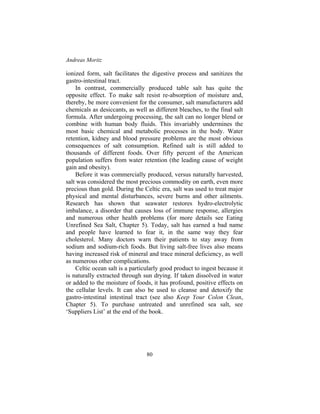 Andreas Moritz
80
ionized form, salt facilitates the digestive process and sanitizes the
gastro-intestinal tract.
In contrast, commercially produced table salt has quite the
opposite effect. To make salt resist re-absorption of moisture and,
thereby, be more convenient for the consumer, salt manufacturers add
chemicals as desiccants, as well as different bleaches, to the final salt
formula. After undergoing processing, the salt can no longer blend or
combine with human body fluids. This invariably undermines the
most basic chemical and metabolic processes in the body. Water
retention, kidney and blood pressure problems are the most obvious
consequences of salt consumption. Refined salt is still added to
thousands of different foods. Over fifty percent of the American
population suffers from water retention (the leading cause of weight
gain and obesity).
Before it was commercially produced, versus naturally harvested,
salt was considered the most precious commodity on earth, even more
precious than gold. During the Celtic era, salt was used to treat major
physical and mental disturbances, severe burns and other ailments.
Research has shown that seawater restores hydro-electrolytic
imbalance, a disorder that causes loss of immune response, allergies
and numerous other health problems (for more details see Eating
Unrefined Sea Salt, Chapter 5). Today, salt has earned a bad name
and people have learned to fear it, in the same way they fear
cholesterol. Many doctors warn their patients to stay away from
sodium and sodium-rich foods. But living salt-free lives also means
having increased risk of mineral and trace mineral deficiency, as well
as numerous other complications.
Celtic ocean salt is a particularly good product to ingest because it
is naturally extracted through sun drying. If taken dissolved in water
or added to the moisture of foods, it has profound, positive effects on
the cellular levels. It can also be used to cleanse and detoxify the
gastro-intestinal intestinal tract (see also Keep Your Colon Clean,
Chapter 5). To purchase untreated and unrefined sea salt, see
‘Suppliers List’ at the end of the book.
 