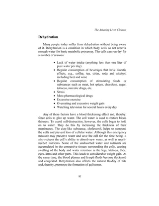 The Amazing Liver Cleanse
81
Dehydration
Many people today suffer from dehydration without being aware
of it. Dehydration is a condition in which body cells do not receive
enough water for basic metabolic processes. The cells can run dry for
a number of reasons:
• Lack of water intake (anything less than one liter of
pure water per day)
• Regular consumption of beverages that have diuretic
effects, e.g., coffee, tea, colas, soda and alcohol,
including beet and wine
• Regular consumption of stimulating foods or
substances such as meat, hot spices, chocolate, sugar,
tobacco, narcotic drugs, etc.
• Stress
• Most pharmacological drugs
• Excessive exercise
• Overeating and excessive weight gain
• Watching television for several hours every day
Any of these factors have a blood thickening effect and, thereby,
force cells to give up water. The cell water is used to restore blood
thinness. To avoid self-destruction, however, the cells begin to hold
on to water. They do this by increasing the thickness of their
membranes. The clay-like substance, cholesterol, helps to surround
the cells and prevent loss of cellular water. Although this emergency
measure may preserve water and save the cell for the time being, it
also reduces the cell’s ability to absorb new water, as well as much-
needed nutrients. Some of the unabsorbed water and nutrients are
accumulated in the connective tissues surrounding the cells, causing
swelling of the body and water retention in the legs, kidneys, face,
eyes, arms and other parts. This leads to considerable weight gain. At
the same time, the blood plasma and lymph fluids become thickened
and congested. Dehydration also affects the natural fluidity of bile
and, thereby, promotes the formation of gallstones.
 