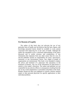 xi
For Reasons of Legality
The author of this book does not advocate the use of any
particular form of health care but believes that the facts, figures, and
knowledge presented herein should be available to every person
concerned with improving his or her state of health. Although the
author has attempted to give a profound understanding of the topics
discussed and to ensure accuracy and completeness of any
information that originates from any other source than his own, he
and the publisher assume no responsibility for errors, inaccuracies,
omissions, or any inconsistency herein. Any slights of people or
organizations are unintentional. This book is not intended to replace
the advice and treatment of a physician who specializes in the
treatment of diseases. Any use of the information set forth herein is
entirely at the reader’s discretion. The author and publisher are not
responsible for any adverse effects or consequences resulting from the
use of any of the preparations or procedures described in this book.
Readers should use their own judgment or consult a holistic medical
expert or their personal physician for specific applications to their
individual problems.
 