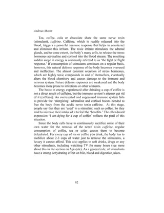 Andreas Moritz
82
Tea, coffee, cola or chocolate share the same nerve toxin
(stimulant), caffeine. Caffeine, which is readily released into the
blood, triggers a powerful immune response that helps to counteract
and eliminate this irritant. The toxic irritant stimulates the adrenal
glands, and to some extent, the body’s many cells, to release the stress
hormones adrenaline and cortisol into the blood stream. The resulting
sudden surge in energy is commonly referred to as ‘the fight or flight
response.’ If consumption of stimulants continues on a regular basis,
however, this natural defense response of the body becomes overused
and ineffective. The almost constant secretion of stress hormones,
which are highly toxic compounds in and of themselves, eventually
alters the blood chemistry and causes damage to the immune and
nervous system. Future defense responses are weakened and the body
becomes more prone to infections or other ailments.
The boost in energy experienced after drinking a cup of coffee is
not a direct result of caffeine, but the immune system’s attempt get rid
of it (caffeine). An overexcited and suppressed immune system fails
to provide the ‘energizing’ adrenaline and cortisol boosts needed to
free the body from the acidic nerve toxin caffeine. At this stage,
people say that they are ‘used’ to a stimulant, such as coffee. So they
tend to increase their intake of it to feel the ‘benefits.’ The often-heard
expression “I am dying for a cup of coffee” reflects the peril of this
situation.
Since the body cells have to continuously sacrifice some of their
own water for the removal of the nerve toxin caffeine, regular
consumption of coffee, tea or colas causes them to become
dehydrated. For every cup of tea or coffee you drink, the body has to
mobilize about 2-3 cups of water just to remove the stimulants, a
luxury it cannot afford. This also applies to soft drinks, drugs or any
other stimulants, including watching TV for many hours (see more
about this in the section on Lifestyle). As a general rule, all stimulants
have a strong dehydrating effect on bile, blood and digestive juices.
 