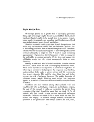 The Amazing Liver Cleanse
83
Rapid Weight Loss
Overweight people are at greater risk of developing gallstones
than people of average weight. It is an undisputed fact that there are
significant health benefits to be gained from losing excess pounds.
Many people, for example, can normalize high blood pressure, blood
sugar and cholesterol levels through weight loss.
However, achieving rapid weight loss through diet programs that
advise very low intake of calories each day increases a person’s risk
of developing gallstones, both in the liver and gallbladder. Some low-
calorie diets may not contain enough fat to enable the gallbladder to
contract sufficiently to empty its bile. A meal or snack containing
approximately 10 grams (one-third of an ounce) of fat is necessary for
the gallbladder to contract normally. If this does not happen, the
gallbladder retains the bile, which subsequently leads to stone
formation.
Obesity is associated with increased cholesterol secretion into the
bile ducts, which raises the risk of developing cholesterol stones.
When obese individuals undergo rapid or substantial weight loss by
following an unbalanced diet program, the congested and, therefore,
undernourished body seeks to utilize nutrient and fat components
from reserve deposits. This quickly raises blood fats and further
increases the risk of gallstone formation. The sudden formation of
gallstones among people following rapid weight loss programs
appears to be a result of increased cholesterol and decreased bile salts
in the bile.
Gallstones are also common among obese patients who lose
weight rapidly after gastric bypass surgery. (In gastric bypass surgery,
the size of the stomach is reduced, preventing the person from
overeating.) One study found that more than one third (38 %) of
patients who had gastric bypass surgery developed gallstones
afterwards. Gallstones are most likely to occur within the first few
months after surgery. The research findings, however, relate only to
gallstones in the gallbladder. The damage done to the liver, itself,
 
