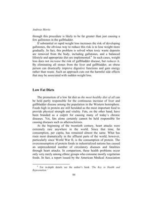 Andreas Moritz
84
through this procedure is likely to be far greater than just causing a
few gallstones in the gallbladder.
If substantial or rapid weight loss increases the risk of developing
gallstones, the obvious way to reduce this risk is to lose weight more
gradually. In fact, this problem is solved when toxic waste deposits
are removed from the body, including gallstones, and a balanced
lifestyle and appropriate diet are implemented.8
In such cases, weight
loss does not increase the risk of gallbladder disease, but reduces it.
By eliminating all stones from the liver and gallbladder, an obese
person can drastically improve digestive functions and gain energy
rather than waste. Such an approach cuts out the harmful side effects
that may be associated with sudden weight loss.
Low Fat Diets
The promotion of a low fat diet as the most healthy diet of all can
be held partly responsible for the continuous increase of liver and
gallbladder disease among the population in the Western hemisphere.
Foods high in protein are still heralded as the most important food to
provide physical strength and vitality. Fats, on the other hand, have
been branded as a culprit for causing many of today’s chronic
diseases. Yet, fats alone certainly cannot be held responsible for
causing diseases such as atherosclerosis.
At the beginning of the twentieth century, heart attacks were
extremely rare anywhere in the world. Since that time, fat
consumption, per capita, has remained almost the same. What has
risen most dramatically in the affluent parts of the world, however,
particularly since World War II, is the consumption of protein. The
overconsumption of protein foods in industrialized nations has caused
an unprecedented number of circulatory diseases and fatalities
through heart attacks. In comparison, these health problems occur
only very rarely among ethnic groups who consume mostly vegetarian
foods. In fact, a report issued by the American Medical Association
8
For in-depth details see the author’s book ‘The Key to Health and
Rejuvenation.’
 