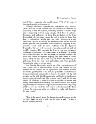 The Amazing Liver Cleanse
85
stated that a vegetarian diet could prevent 97% of all cases of
thrombosis leading to heart attacks.
Although a balanced vegetarian diet may contain larger amounts
of fats, the fats do not seem to have any detrimental effects on the
circulatory system. By contrast, overeating proteins of animal origin
causes thickening of liver blood vessels, which leads to gallstone
formation; and gallstones cut down bile production in the liver.
Diminished bile secretions reduce the body’s ability to digest fats.
Due to indigestion, weight gain and other discomforts arising
therefrom, a person is naturally advised to cut down on fats. But this
further prevents the gallbladder from completely emptying its bile
contents, which leads to more problems with fat digestion.
Eventually, the body will run short of useful essential fats and fat-
soluble vitamins. This prompts the liver to increase cholesterol
production, which causes even more stones to be formed. The less fat
the body receives with the food, the worse the situation becomes. But
since fats cannot be digested properly, the body enters a vicious
circle, which in most cases can only be stopped by removing all
gallstones from the liver and gallbladder, and then gradually
increasing fat intake to normal levels.
Low fat milk, for example, may be one of the culprits that start off
this vicious cycle. In its natural state, full fat milk contains the right
amounts of fats required for the digestion of milk proteins. Without
the natural quantity of fat in the milk, the gallbladder is not stimulated
to release the right amount of bile required to digest both the milk
proteins and the milk fats. Hence, proteins and fats are left undigested
in the gastro-intestinal tract. The proteins putrefy and the fats turn
rancid. All this leads to severe lymphatic congestion, as is often seen
among formula-fed babies suffering from intestinal colic. This may be
responsible for the formation of gallstones in the liver of very young
children. Even the whole fat milk offered in food stores today has a
reduced fat content, certainly not sufficient to make milk digestible
for most people.9
9
For further details about the dangers involved in eating low fat
or ‘light’ foods, as well as milk, see the author’s book, The Key to
Health and Rejuvenation.
 